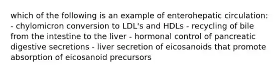 which of the following is an example of enterohepatic circulation: - chylomicron conversion to LDL's and HDLs - recycling of bile from the intestine to the liver - hormonal control of pancreatic digestive secretions - liver secretion of eicosanoids that promote absorption of eicosanoid precursors