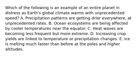 Which of the following is an example of an entire planet in distress as Earth's global climate warms with unprecedented speed? A. Precipitation patterns are getting drier everywhere, at unprecedented rates. B. Ocean ecosystems are being affected by cooler temperatures near the equator. C. Heat waves are becoming less frequent but more extreme. D. Increasing crop yields are linked to temperature or precipitation changes. E. Ice is melting much faster than before at the poles and higher altitudes.