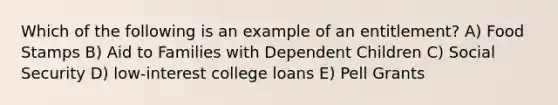 Which of the following is an example of an entitlement? A) Food Stamps B) Aid to Families with Dependent Children C) Social Security D) low-interest college loans E) Pell Grants