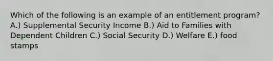 Which of the following is an example of an entitlement program? A.) Supplemental Security Income B.) Aid to Families with Dependent Children C.) Social Security D.) Welfare E.) food stamps