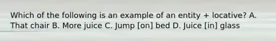 Which of the following is an example of an entity + locative? A. That chair B. More juice C. Jump [on] bed D. Juice [in] glass