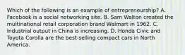 Which of the following is an example of entrepreneurship​? A. Facebook is a social networking site. B. Sam Walton created the multinational retail corporation brand Walmart in 1962. C. Industrial output in China is increasing. D. Honda Civic and Toyota Corolla are the​ best-selling compact cars in North America.