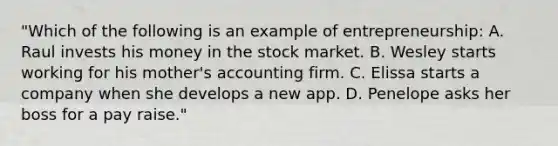 "Which of the following is an example of entrepreneurship: A. Raul invests his money in the stock market. B. Wesley starts working for his mother's accounting firm. C. Elissa starts a company when she develops a new app. D. Penelope asks her boss for a pay raise."