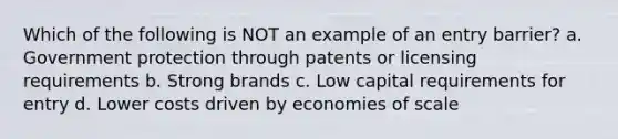 Which of the following is NOT an example of an entry barrier? a. Government protection through patents or licensing requirements b. Strong brands c. Low capital requirements for entry d. Lower costs driven by economies of scale