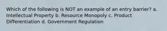 Which of the following is NOT an example of an entry barrier? a. Intellectual Property b. Resource Monopoly c. Product Differentiation d. Government Regulation