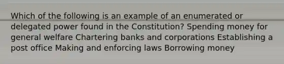 Which of the following is an example of an enumerated or delegated power found in the Constitution? Spending money for general welfare Chartering banks and corporations Establishing a post office Making and enforcing laws Borrowing money