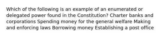 Which of the following is an example of an enumerated or delegated power found in the Constitution? Charter banks and corporations Spending money for the general welfare Making and enforcing laws Borrowing money Establishing a post office