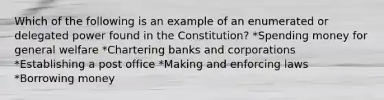 Which of the following is an example of an enumerated or delegated power found in the Constitution? *Spending money for general welfare *Chartering banks and corporations *Establishing a post office *Making and enforcing laws *Borrowing money