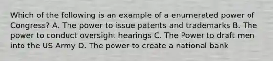 Which of the following is an example of a enumerated power of Congress? A. The power to issue patents and trademarks B. The power to conduct oversight hearings C. The Power to draft men into the US Army D. The power to create a national bank