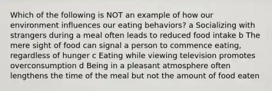 Which of the following is NOT an example of how our environment influences our eating behaviors? a Socializing with strangers during a meal often leads to reduced food intake b The mere sight of food can signal a person to commence eating, regardless of hunger c Eating while viewing television promotes overconsumption d Being in a pleasant atmosphere often lengthens the time of the meal but not the amount of food eaten