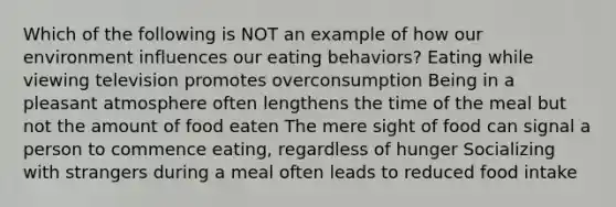 Which of the following is NOT an example of how our environment influences our eating behaviors? Eating while viewing television promotes overconsumption Being in a pleasant atmosphere often lengthens the time of the meal but not the amount of food eaten The mere sight of food can signal a person to commence eating, regardless of hunger Socializing with strangers during a meal often leads to reduced food intake