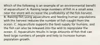 Which of the following is an example of an environmental benefit of aquaculture? A. Raising large numbers of fish in a small area near the shore will increase the profitability of the fish harvest. B. Raising fish using aquaculture and feeding human populations with the harvest reduces the number of fish caught from the ocean. C. Aquaculture supports the food supply for humans, and the fish can also be released into the wild to repopulate the ocean. D. Aquaculture results in large amounts of fish that can feed large numbers of people and help to increase human population growth.