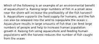 Which of the following is an example of an environmental benefit of aquaculture? a. Raising large numbers of fish in a small area near the shore will increase the profitability of the fish harvest? b. Aquaculture supports the food supply for humans, and the fish can also be released into the wild to repopulate the ocean c. Aquaculture results in large amounts of fish that can feed large numbers of people and help to increase human population growth d. Raising fish using aquaculture and feeding human populations with the harvest reduces the number of fish caught from the ocean