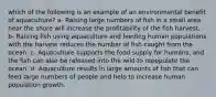 which of the following is an example of an environmental benefit of aquaculture? a- Raising large numbers of fish in a small area near the shore will increase the profitability of the fish harvest. b- Raising fish using aquaculture and feeding human populations with the harvest reduces the number of fish caught from the ocean. c- Aquaculture supports the food supply for humans, and the fish can also be released into the wild to repopulate the ocean. d- Aquaculture results in large amounts of fish that can feed large numbers of people and help to increase human population growth.