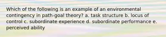 Which of the following is an example of an environmental contingency in path-goal theory? a. task structure b. locus of control c. subordinate experience d. subordinate performance e. perceived ability