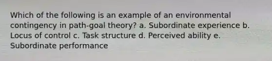 Which of the following is an example of an environmental contingency in path-goal theory? a. Subordinate experience b. Locus of control c. Task structure d. Perceived ability e. Subordinate performance