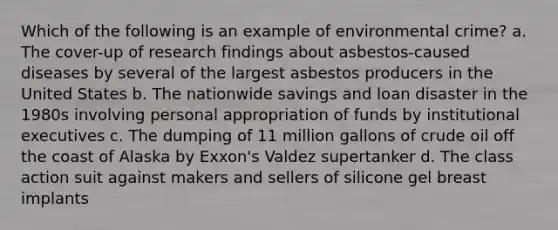 Which of the following is an example of environmental crime? a. The cover-up of research findings about asbestos-caused diseases by several of the largest asbestos producers in the United States b. The nationwide savings and loan disaster in the 1980s involving personal appropriation of funds by institutional executives c. The dumping of 11 million gallons of <a href='https://www.questionai.com/knowledge/k3XTVfXeUs-crude-oil' class='anchor-knowledge'>crude oil</a> off the coast of Alaska by Exxon's Valdez supertanker d. The class action suit against makers and sellers of silicone gel breast implants