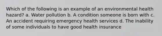 Which of the following is an example of an environmental health hazard? a. Water pollution b. A condition someone is born with c. An accident requiring emergency health services d. The inability of some individuals to have good health insurance