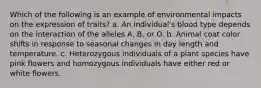 Which of the following is an example of environmental impacts on the expression of traits? a. An individual's blood type depends on the interaction of the alleles A, B, or O. b. Animal coat color shifts in response to seasonal changes in day length and temperature. c. Heterozygous individuals of a plant species have pink flowers and homozygous individuals have either red or white flowers.