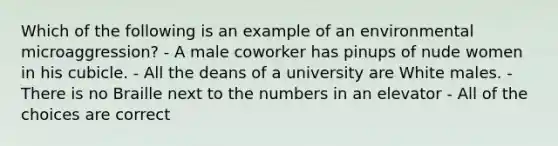 Which of the following is an example of an environmental microaggression? - A male coworker has pinups of nude women in his cubicle. - All the deans of a university are White males. - There is no Braille next to the numbers in an elevator - All of the choices are correct