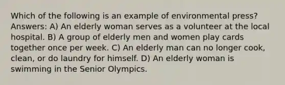 Which of the following is an example of environmental press? Answers: A) An elderly woman serves as a volunteer at the local hospital. B) A group of elderly men and women play cards together once per week. C) An elderly man can no longer cook, clean, or do laundry for himself. D) An elderly woman is swimming in the Senior Olympics.