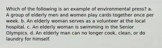 Which of the following is an example of environmental press? a. A group of elderly men and women play cards together once per week. b. An elderly woman serves as a volunteer at the local hospital. c. An elderly woman is swimming in the Senior Olympics. d. An elderly man can no longer cook, clean, or do laundry for himself.