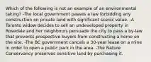 Which of the following is not an example of an environmental taking? -The local government passes a law forbidding any construction on private land with significant scenic value. -A Toronto widow decides to sell an undeveloped property in Rosedale and her neighbours persuade the city to pass a by-law that prevents prospective buyers from constructing a home on the site. -The BC government cancels a 30-year lease on a mine in order to open a public park in the area. -The Nature Conservancy preserves sensitive land by purchasing it.