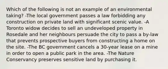 Which of the following is not an example of an environmental taking? -The local government passes a law forbidding any construction on private land with significant scenic value. -A Toronto widow decides to sell an undeveloped property in Rosedale and her neighbours persuade the city to pass a by-law that prevents prospective buyers from constructing a home on the site. -The BC government cancels a 30-year lease on a mine in order to open a public park in the area. -The Nature Conservancy preserves sensitive land by purchasing it.