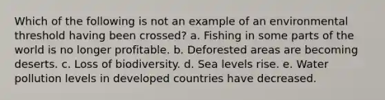 Which of the following is not an example of an environmental threshold having been crossed? a. Fishing in some parts of the world is no longer profitable. b. Deforested areas are becoming deserts. c. Loss of biodiversity. d. Sea levels rise. e. Water pollution levels in developed countries have decreased.