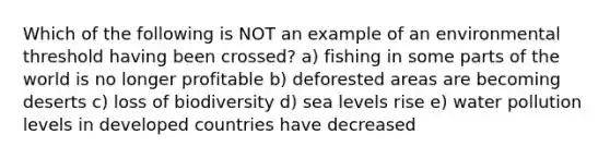 Which of the following is NOT an example of an environmental threshold having been crossed? a) fishing in some parts of the world is no longer profitable b) deforested areas are becoming deserts c) loss of biodiversity d) sea levels rise e) water pollution levels in developed countries have decreased