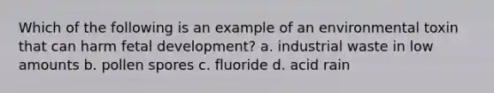 Which of the following is an example of an environmental toxin that can harm fetal development? a. industrial waste in low amounts b. pollen spores c. fluoride d. acid rain