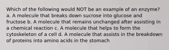 Which of the following would NOT be an example of an enzyme? a. A molecule that breaks down sucrose into glucose and fructose b. A molecule that remains unchanged after assisting in a chemical reaction c. A molecule that helps to form the cytoskeleton of a cell d. A molecule that assists in the breakdown of proteins into amino acids in the stomach