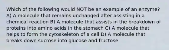 Which of the following would NOT be an example of an enzyme? A) A molecule that remains unchanged after assisting in a chemical reaction B) A molecule that assists in the breakdown of proteins into amino acids in the stomach C) A molecule that helps to form the cytoskeleton of a cell D) A molecule that breaks down sucrose into glucose and fructose