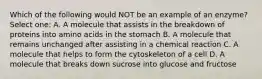 Which of the following would NOT be an example of an enzyme? Select one: A. A molecule that assists in the breakdown of proteins into amino acids in the stomach B. A molecule that remains unchanged after assisting in a chemical reaction C. A molecule that helps to form the cytoskeleton of a cell D. A molecule that breaks down sucrose into glucose and fructose