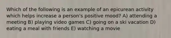 Which of the following is an example of an epicurean activity which helps increase a person's positive mood? A) attending a meeting B) playing video games C) going on a ski vacation D) eating a meal with friends E) watching a movie