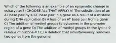 Which of the following is an example of an epigenetic change in eukaryotes? (CHOOSE ALL THAT APPLY) A) The substitution of an AT base pair by a GC base pair in a gene as a result of a mistake during DNA replication B) A loss of an AT base pair from a gene C) The addition of methyl groups to cytosines in the promoter region of a gene D) The addition of methyl groups to the lysine 9 residue of histone-H3 E) A deletion that simultaneously removes two genes from the genome