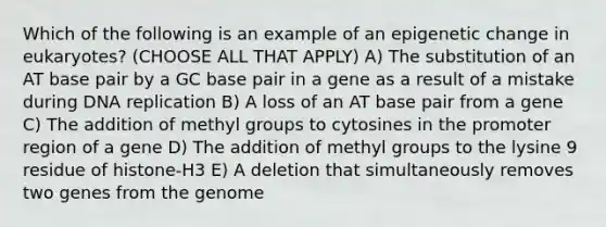 Which of the following is an example of an epigenetic change in eukaryotes? (CHOOSE ALL THAT APPLY) A) The substitution of an AT base pair by a GC base pair in a gene as a result of a mistake during DNA replication B) A loss of an AT base pair from a gene C) The addition of methyl groups to cytosines in the promoter region of a gene D) The addition of methyl groups to the lysine 9 residue of histone-H3 E) A deletion that simultaneously removes two genes from the genome