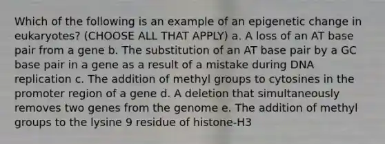 Which of the following is an example of an epigenetic change in eukaryotes? (CHOOSE ALL THAT APPLY) a. A loss of an AT base pair from a gene b. The substitution of an AT base pair by a GC base pair in a gene as a result of a mistake during DNA replication c. The addition of methyl groups to cytosines in the promoter region of a gene d. A deletion that simultaneously removes two genes from the genome e. The addition of methyl groups to the lysine 9 residue of histone-H3