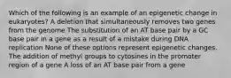 Which of the following is an example of an epigenetic change in eukaryotes? A deletion that simultaneously removes two genes from the genome The substitution of an AT base pair by a GC base pair in a gene as a result of a mistake during DNA replication None of these options represent epigenetic changes. The addition of methyl groups to cytosines in the promoter region of a gene A loss of an AT base pair from a gene