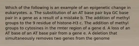 Which of the following is an example of an epigenetic change in eukaryotes. a. The substitution of an AT base pair bya GC base pair in a gene as a result of a mistake b. The addition of methyl groups to the 9 residue of histone-H3 c. The addition of methyl groups to cytosines in the rmter region of a gene d. A loss of an AT base of an AT base pair from a gene e. A deletion that simultaneously removes two genes from the genome