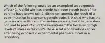 Which of the following would be an example of an epigenetic effect? 1. A child who has blonde hair even though both of her parents have brown hair. 2. Sickle-cell anemia, the result of a point-mutation in a person's genetic code. 3. A child who has the gene for a specific neurotransmitter receptor, but this gene does not lead to production of the neurotransmitter because of high levels of stress in the child's life 4. A rat who develops cancer after being exposed to experimental pharmaceuticals in a laboratory.