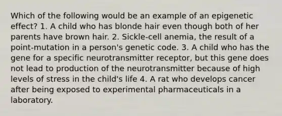 Which of the following would be an example of an epigenetic effect? 1. A child who has blonde hair even though both of her parents have brown hair. 2. Sickle-cell anemia, the result of a point-mutation in a person's genetic code. 3. A child who has the gene for a specific neurotransmitter receptor, but this gene does not lead to production of the neurotransmitter because of high levels of stress in the child's life 4. A rat who develops cancer after being exposed to experimental pharmaceuticals in a laboratory.