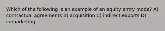 Which of the following is an example of an equity entry mode? A) contractual agreements B) acquisition C) indirect exports D) comarketing