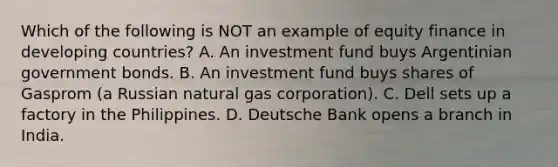 Which of the following is NOT an example of equity finance in developing​ countries? A. An investment fund buys Argentinian government bonds. B. An investment fund buys shares of Gasprom​ (a Russian natural gas​ corporation). C. Dell sets up a factory in the Philippines. D. Deutsche Bank opens a branch in India.