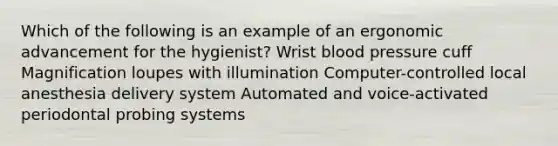 Which of the following is an example of an ergonomic advancement for the hygienist? Wrist blood pressure cuff Magnification loupes with illumination Computer-controlled local anesthesia delivery system Automated and voice-activated periodontal probing systems