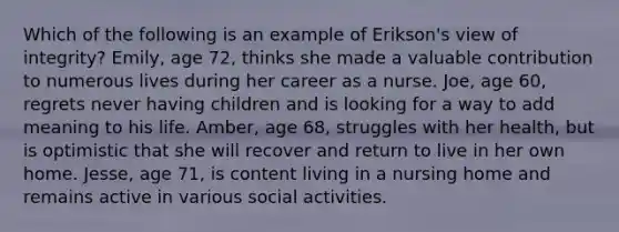 Which of the following is an example of Erikson's view of integrity? Emily, age 72, thinks she made a valuable contribution to numerous lives during her career as a nurse. Joe, age 60, regrets never having children and is looking for a way to add meaning to his life. Amber, age 68, struggles with her health, but is optimistic that she will recover and return to live in her own home. Jesse, age 71, is content living in a nursing home and remains active in various social activities.