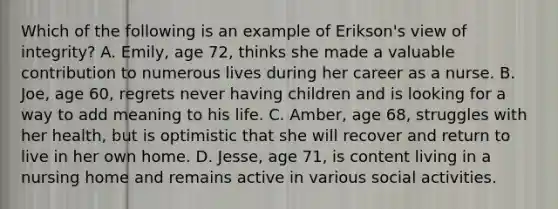 Which of the following is an example of Erikson's view of integrity? A. Emily, age 72, thinks she made a valuable contribution to numerous lives during her career as a nurse. B. Joe, age 60, regrets never having children and is looking for a way to add meaning to his life. C. Amber, age 68, struggles with her health, but is optimistic that she will recover and return to live in her own home. D. Jesse, age 71, is content living in a nursing home and remains active in various social activities.