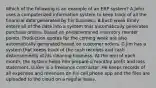 Which of the following is an example of an ERP system? A.John uses a computerized information system to keep track of all the financial data generated by his business. B.Each week Emily enters all of the data into a system that automatically generates purchase orders, based on predetermined inventory reorder points. Production quotas for the coming week are also automatically generated based on customer orders. C.Jim has a system that keeps track of the cash receipts and cash disbursements of his cleaning business. At the end of each month, the system helps him prepare a monthly profit and loss statement. D.Ken is a freelance contractor. He keeps records of all expenses and revenues on his cell phone app and the files are uploaded to the cloud on a regular basis.