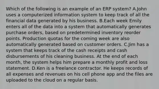 Which of the following is an example of an ERP system? A.John uses a computerized information system to keep track of all the financial data generated by his business. B.Each week Emily enters all of the data into a system that automatically generates purchase orders, based on predetermined inventory reorder points. Production quotas for the coming week are also automatically generated based on customer orders. C.Jim has a system that keeps track of the cash receipts and cash disbursements of his cleaning business. At the end of each month, the system helps him prepare a monthly profit and loss statement. D.Ken is a freelance contractor. He keeps records of all expenses and revenues on his cell phone app and the files are uploaded to the cloud on a regular basis.