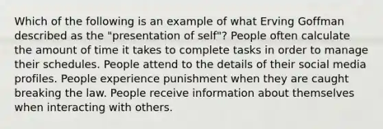 Which of the following is an example of what Erving Goffman described as the "presentation of self"? People often calculate the amount of time it takes to complete tasks in order to manage their schedules. People attend to the details of their social media profiles. People experience punishment when they are caught breaking the law. People receive information about themselves when interacting with others.